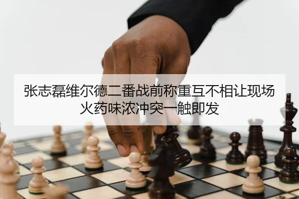 张志磊维尔德二番战前称重互不相让现场火药味浓冲突一触即发