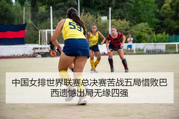中国女排世界联赛总决赛苦战五局惜败巴西遗憾出局无缘四强